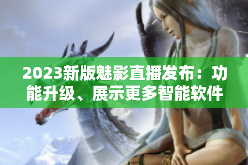 2023新版魅影直播发布：功能升级、展示更多智能软件特点！