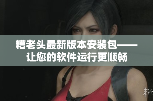 糟老头最新版本安装包——让您的软件运行更顺畅