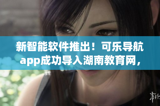 新智能软件推出！可乐导航app成功导入湖南教育网，畅通无阻！