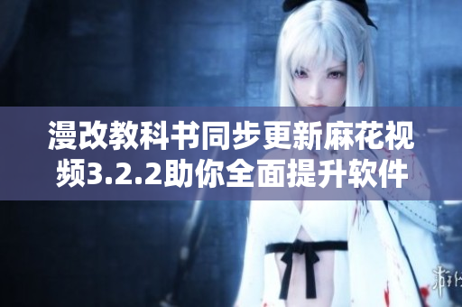 漫改教科书同步更新麻花视频3.2.2助你全面提升软件使用技能