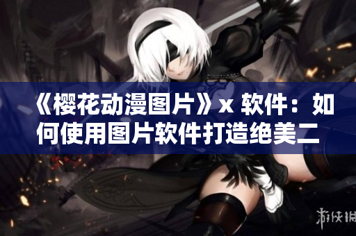 《樱花动漫图片》x 软件：如何使用图片软件打造绝美二次元插画