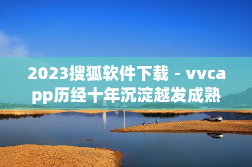 2023搜狐软件下载 - vvcapp历经十年沉淀越发成熟