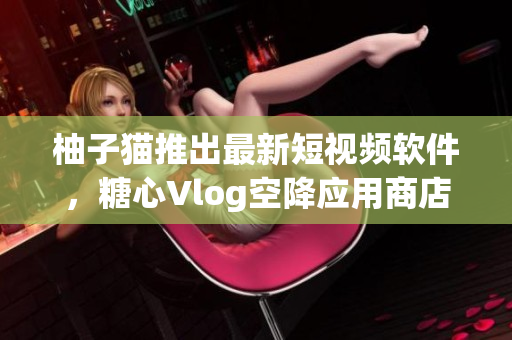 柚子猫推出最新短视频软件，糖心Vlog空降应用商店