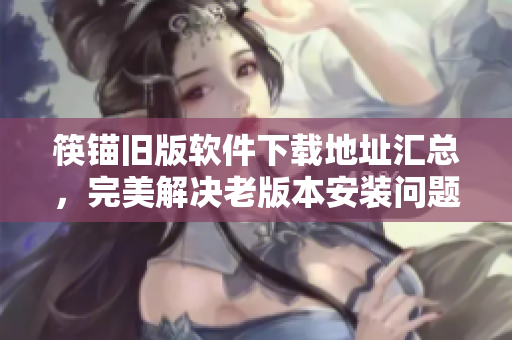 筷锚旧版软件下载地址汇总，完美解决老版本安装问题