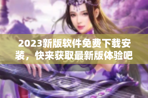 2023新版软件免费下载安装，快来获取最新版体验吧！