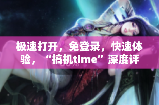 极速打开，免登录，快速体验，“搞机time”深度评测