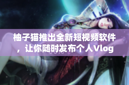 柚子猫推出全新短视频软件，让你随时发布个人Vlog