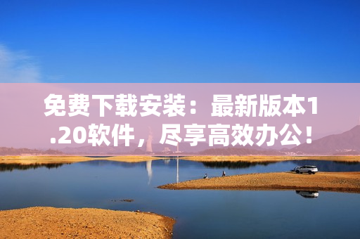 免费下载安装：最新版本1.20软件，尽享高效办公！