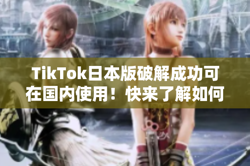 TikTok日本版破解成功可在国内使用！快来了解如何实现