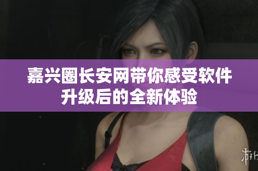 嘉兴圈长安网带你感受软件升级后的全新体验