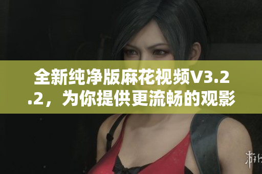 全新纯净版麻花视频V3.2.2，为你提供更流畅的观影体验
