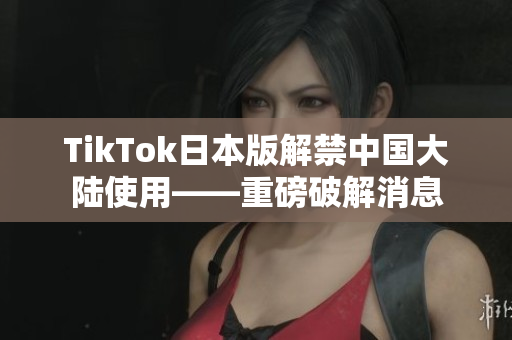 TikTok日本版解禁中国大陆使用——重磅破解消息