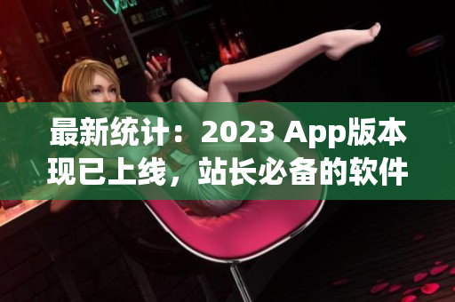 最新统计：2023 App版本现已上线，站长必备的软件工具！