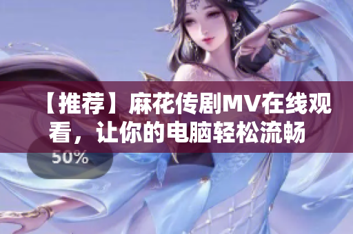 【推荐】麻花传剧MV在线观看，让你的电脑轻松流畅