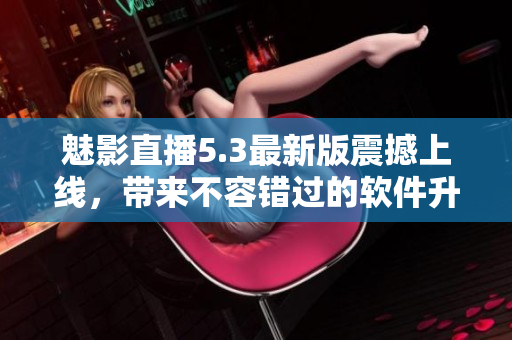 魅影直播5.3最新版震撼上线，带来不容错过的软件升级！