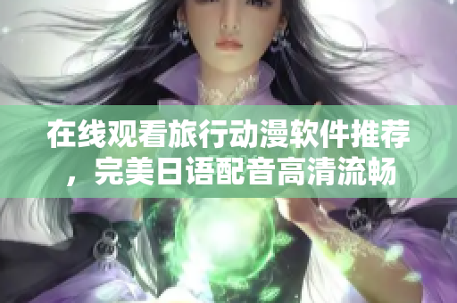 在线观看旅行动漫软件推荐，完美日语配音高清流畅
