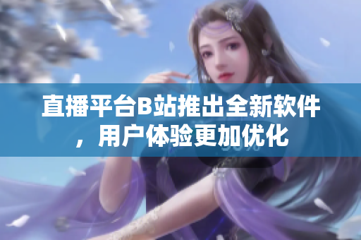 直播平台B站推出全新软件，用户体验更加优化