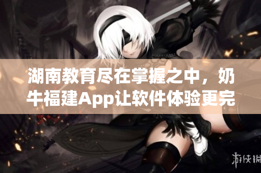 湖南教育尽在掌握之中，奶牛福建App让软件体验更完美