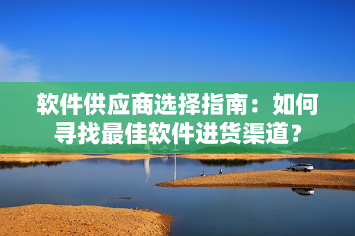 软件供应商选择指南：如何寻找最佳软件进货渠道？