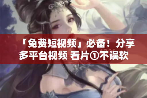 「免费短视频」必备！分享多平台视频 看片①不误软件推荐