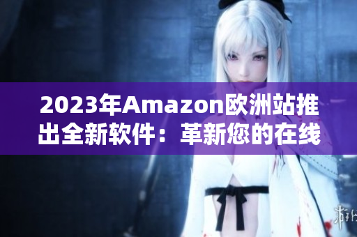 2023年Amazon欧洲站推出全新软件：革新您的在线购物体验