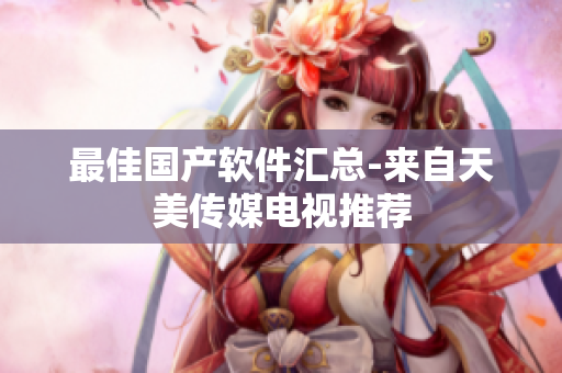 最佳国产软件汇总-来自天美传媒电视推荐