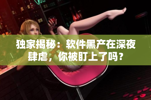 独家揭秘：软件黑产在深夜肆虐，你被盯上了吗？