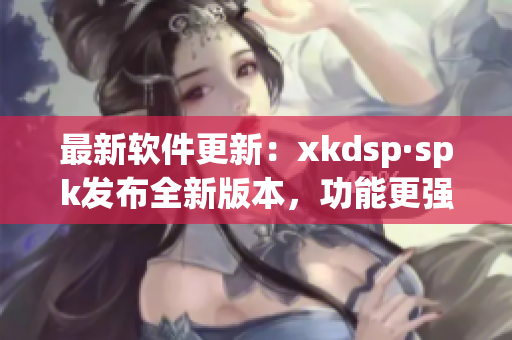 最新软件更新：xkdsp·spk发布全新版本，功能更强大(1)