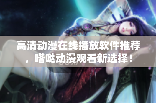高清动漫在线播放软件推荐，嗒哒动漫观看新选择！