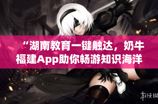 “湖南教育一键触达，奶牛福建App助你畅游知识海洋”