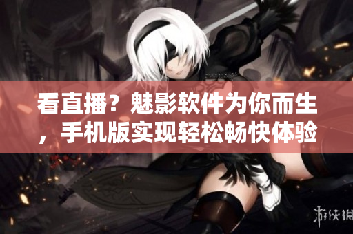 看直播？魅影软件为你而生，手机版实现轻松畅快体验