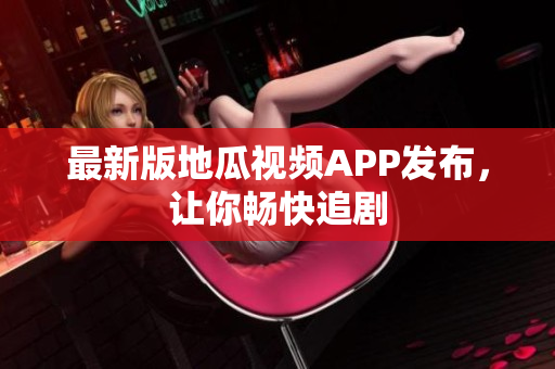 最新版地瓜视频APP发布，让你畅快追剧