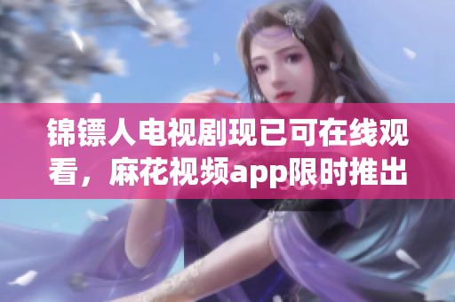 锦镖人电视剧现已可在线观看，麻花视频app限时推出