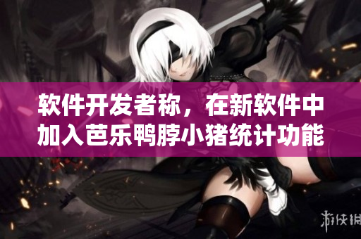 软件开发者称，在新软件中加入芭乐鸭脖小猪统计功能已成趋势。
