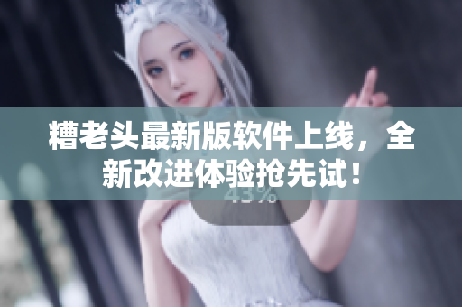 糟老头最新版软件上线，全新改进体验抢先试！