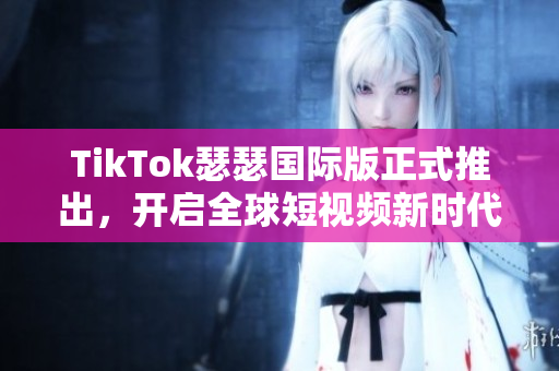 TikTok瑟瑟国际版正式推出，开启全球短视频新时代