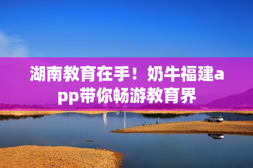 湖南教育在手！奶牛福建app带你畅游教育界
