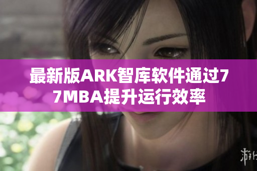 最新版ARK智库软件通过77MBA提升运行效率
