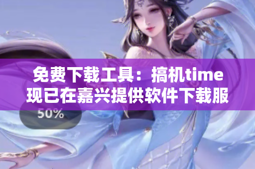 免费下载工具：搞机time现已在嘉兴提供软件下载服务
