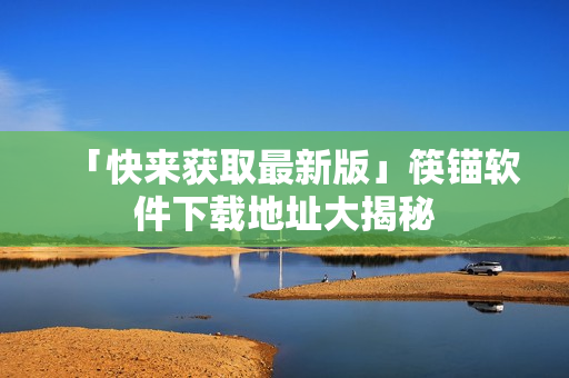 「快来获取最新版」筷锚软件下载地址大揭秘