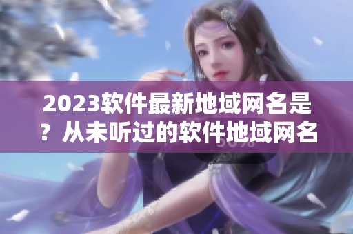 2023软件最新地域网名是？从未听过的软件地域网名火热揭晓！