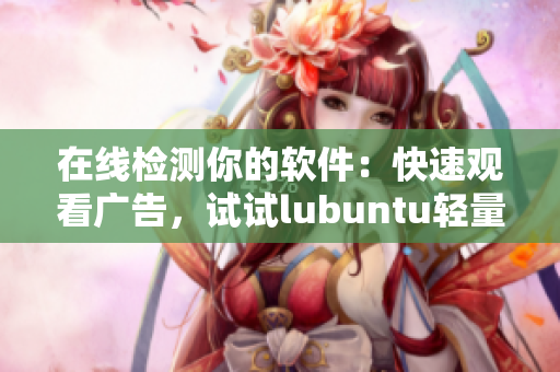 在线检测你的软件：快速观看广告，试试lubuntu轻量版！