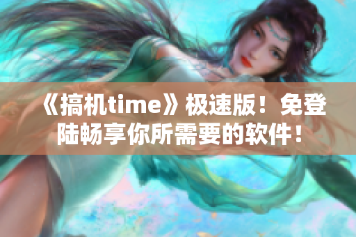 《搞机time》极速版！免登陆畅享你所需要的软件！