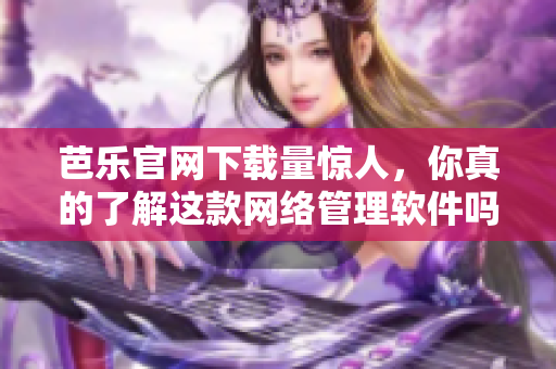 芭乐官网下载量惊人，你真的了解这款网络管理软件吗？