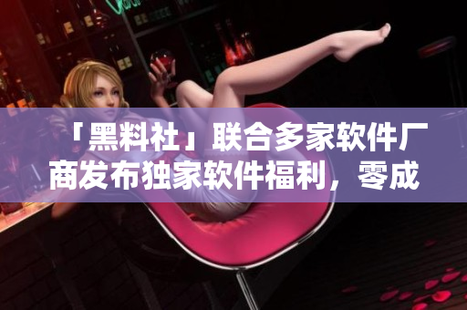 「黑料社」联合多家软件厂商发布独家软件福利，零成本试用！