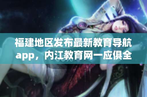 福建地区发布最新教育导航app，内江教育网一应俱全