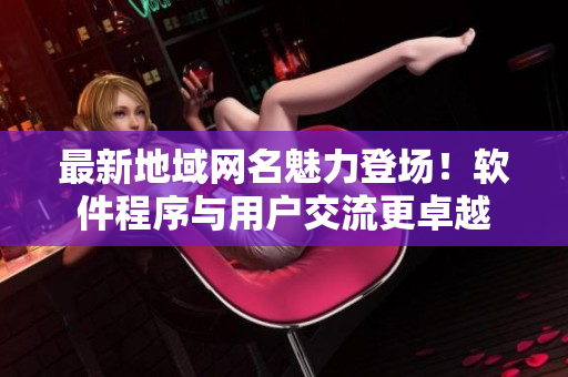 最新地域网名魅力登场！软件程序与用户交流更卓越