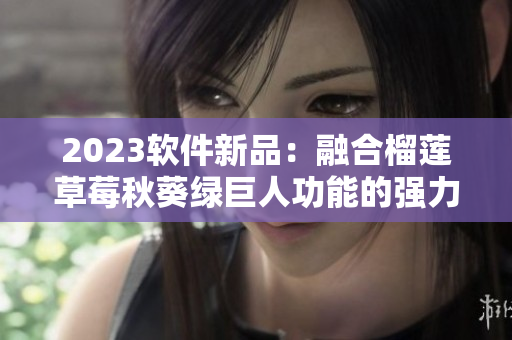 2023软件新品：融合榴莲草莓秋葵绿巨人功能的强力应用程序！
