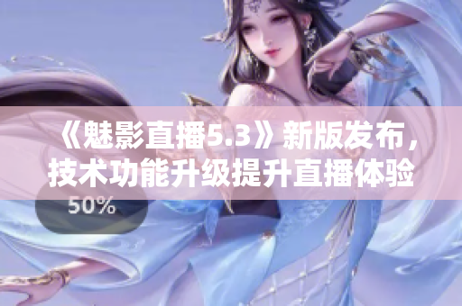 《魅影直播5.3》新版发布，技术功能升级提升直播体验