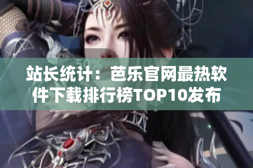站长统计：芭乐官网最热软件下载排行榜TOP10发布